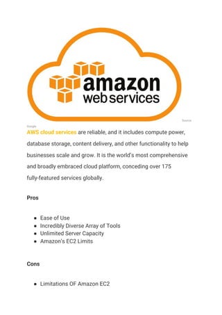 Source: 
Google 
AWS cloud services​ are reliable, and it includes compute power, 
database storage, content delivery, and other functionality to help 
businesses scale and grow. It is the world’s most comprehensive 
and broadly embraced cloud platform, conceding over 175 
fully-featured services globally.  
Pros 
● Ease of Use 
● Incredibly Diverse Array of Tools 
● Unlimited Server Capacity 
● Amazon’s EC2 Limits 
Cons 
● Limitations OF Amazon EC2 
 