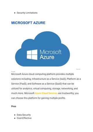 ● Security Limitations 
MICROSOFT AZURE
Source: 
Google 
Microsoft Azure cloud computing platform provides multiple 
solutions including, Infrastructure as a Service (IaaS), Platform as a 
Service (PaaS), and Software as a Service (SaaS) that can be 
utilized for analytics, virtual computing, storage, networking, and 
much more. Microsoft ​Azure Cloud Services​ are trustworthy; you 
can choose this platform for gaining multiple profits. 
Pros 
● Data Security 
● Cost-Effective 
 