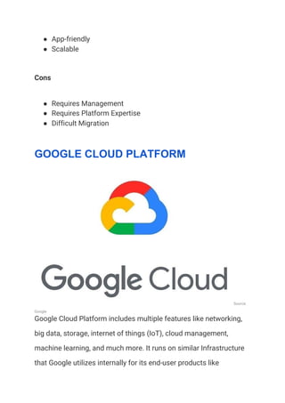 ● App-friendly 
● Scalable 
Cons 
● Requires Management 
● Requires Platform Expertise 
● Difficult Migration 
GOOGLE CLOUD PLATFORM
Source: 
Google 
Google Cloud Platform includes multiple features like networking, 
big data, storage, internet of things (IoT), cloud management, 
machine learning, and much more. It runs on similar Infrastructure 
that Google utilizes internally for its end-user products like 
 