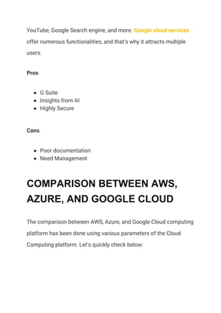 YouTube, Google Search engine, and more. ​Google cloud services 
offer numerous functionalities, and that’s why it attracts multiple 
users. 
Pros 
● G Suite 
● Insights from AI 
● Highly Secure 
Cons 
● Poor documentation 
● Need Management 
COMPARISON BETWEEN AWS,
AZURE, AND GOOGLE CLOUD
The comparison between AWS, Azure, and Google Cloud computing 
platform has been done using various parameters of the Cloud 
Computing platform. Let’s quickly check below: 
 