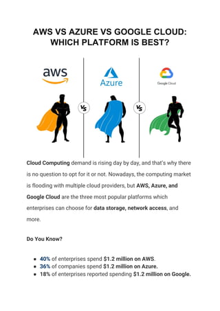 AWS VS AZURE VS GOOGLE CLOUD:
WHICH PLATFORM IS BEST?
Cloud Computing​ demand is rising day by day, and that’s why there 
is no question to opt for it or not. Nowadays, the computing market 
is flooding with multiple cloud providers, but ​AWS, Azure, and 
Google Cloud​ are the three most popular platforms which 
enterprises can choose for ​data storage, network access​, and 
more. 
Do You Know? 
● 40%​ of enterprises spend ​$1.2 million on AWS​. 
● 36%​ of companies spend ​$1.2 million on Azure. 
● 18%​ of enterprises reported spending ​$1.2 million on Google. 
 