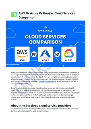 AWS Vs Azure Vs Google: Cloud Services
Comparison
The adoption of cloud computing has come a long way since its establishment. Therefore, it
is no longer a question of whether to opt for cloud services or not. If you want to shift your
organization's IT environment to the cloud, there are many factors you need to consider
while choosing a cloud service provider. However, the cloud computing market is flooded
with various cloud service providers. Google Cloud Platform, Azure, and AWS stand out as
the top three providers.
These cloud platforms dominate the public cloud landscape offering the most flexible,
safest, and most reliable cloud services. So, if you want to migrate to the cloud but are
worried about deciding which one to choose, this article will help you. Here, we are going to
make a comparison of Azure VS AWS VS Google and their services. Before making a
comparison, let us have an overview of these three cloud service providers. Let us get
started.
About the big three cloud service providers
It is important to know about each of them in a little detail. Let us start with Amazon Web
Services, a market leader for quite some time now.
 