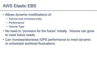 • Allows dynamic modifications of:
• Volume size (increase only)
• Performance
• Volume Type
• No need to “provision for the future” initially. Volume can grow
to meet future needs
• Can increase/decrease IOPS performance to meet dynamic
or scheduled workload fluctuations
AWS Elastic EBS
 