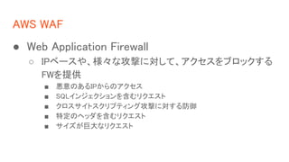 AWS WAF
 Web Application Firewall
 IP٩`䡢ʹĤˌơ֥å
FWṩ
 ΤIPΥ
 SQL󥸥򺬤ꥯ
 ȥץƥ󥰹Ĥˌ
 ضΥإå򺬤ꥯ
 ޴ʥꥯ
 