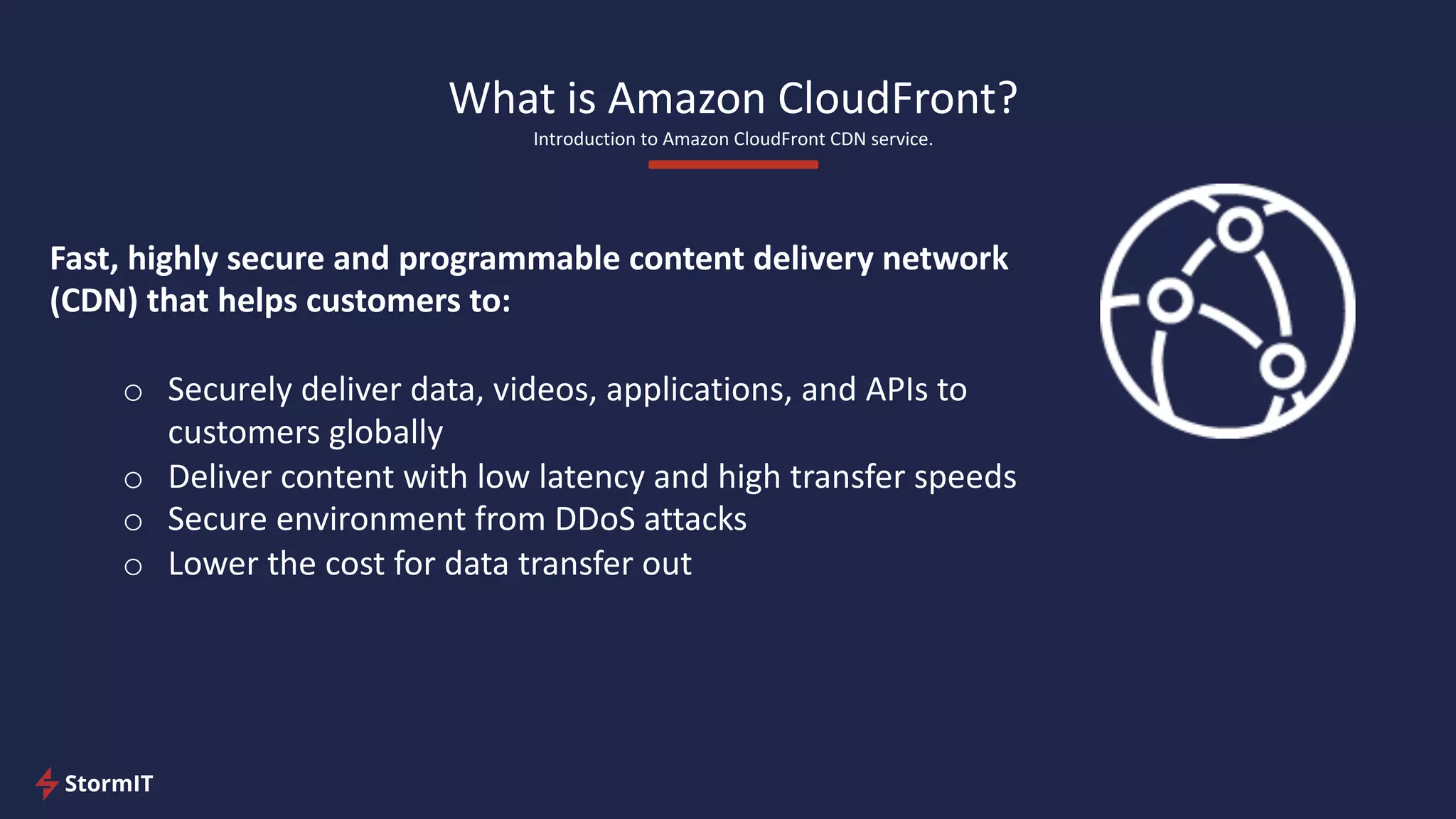 What is Amazon CloudFront?
Introduction to Amazon CloudFront CDN service.
Fast, highly secure and programmable content delivery network
(CDN) that helps customers to:
o Securely deliver data, videos, applications, and APIs to
customers globally
o Deliver content with low latency and high transfer speeds
o Secure environment from DDoS attacks
o Lower the cost for data transfer out
 