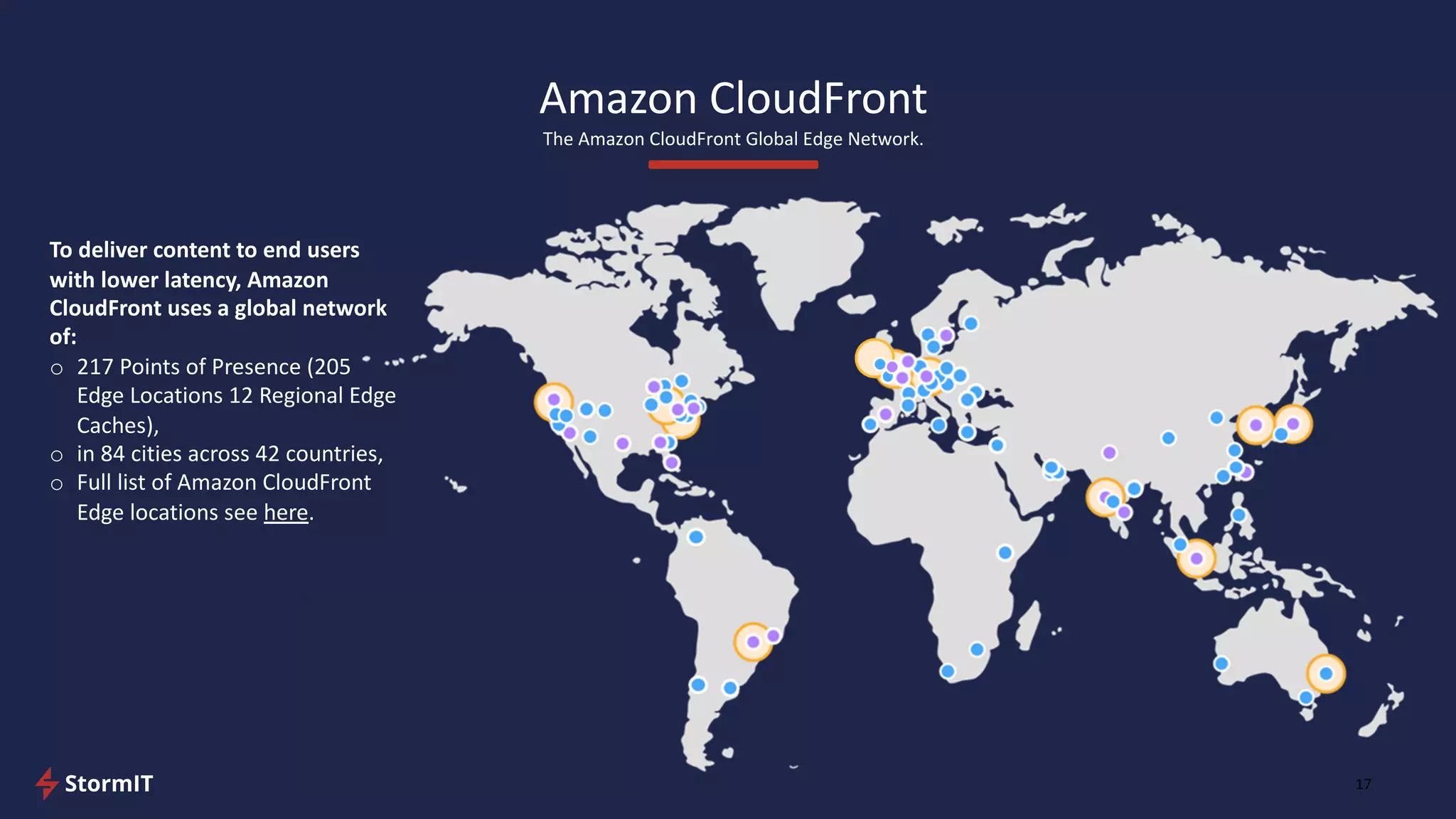 Amazon CloudFront
The Amazon CloudFront Global Edge Network.
17
To deliver content to end users
with lower latency, Amazon
CloudFront uses a global network
of:
o 217 Points of Presence (205
Edge Locations 12 Regional Edge
Caches),
o in 84 cities across 42 countries,
o Full list of Amazon CloudFront
Edge locations see here.
 