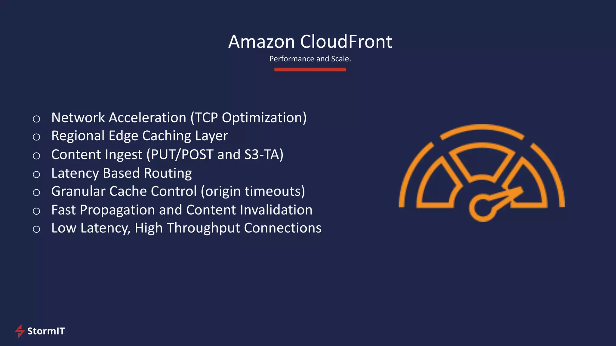 Amazon CloudFront
Performance and Scale.
o Network Acceleration (TCP Optimization)
o Regional Edge Caching Layer
o Content Ingest (PUT/POST and S3-TA)
o Latency Based Routing
o Granular Cache Control (origin timeouts)
o Fast Propagation and Content Invalidation
o Low Latency, High Throughput Connections
 