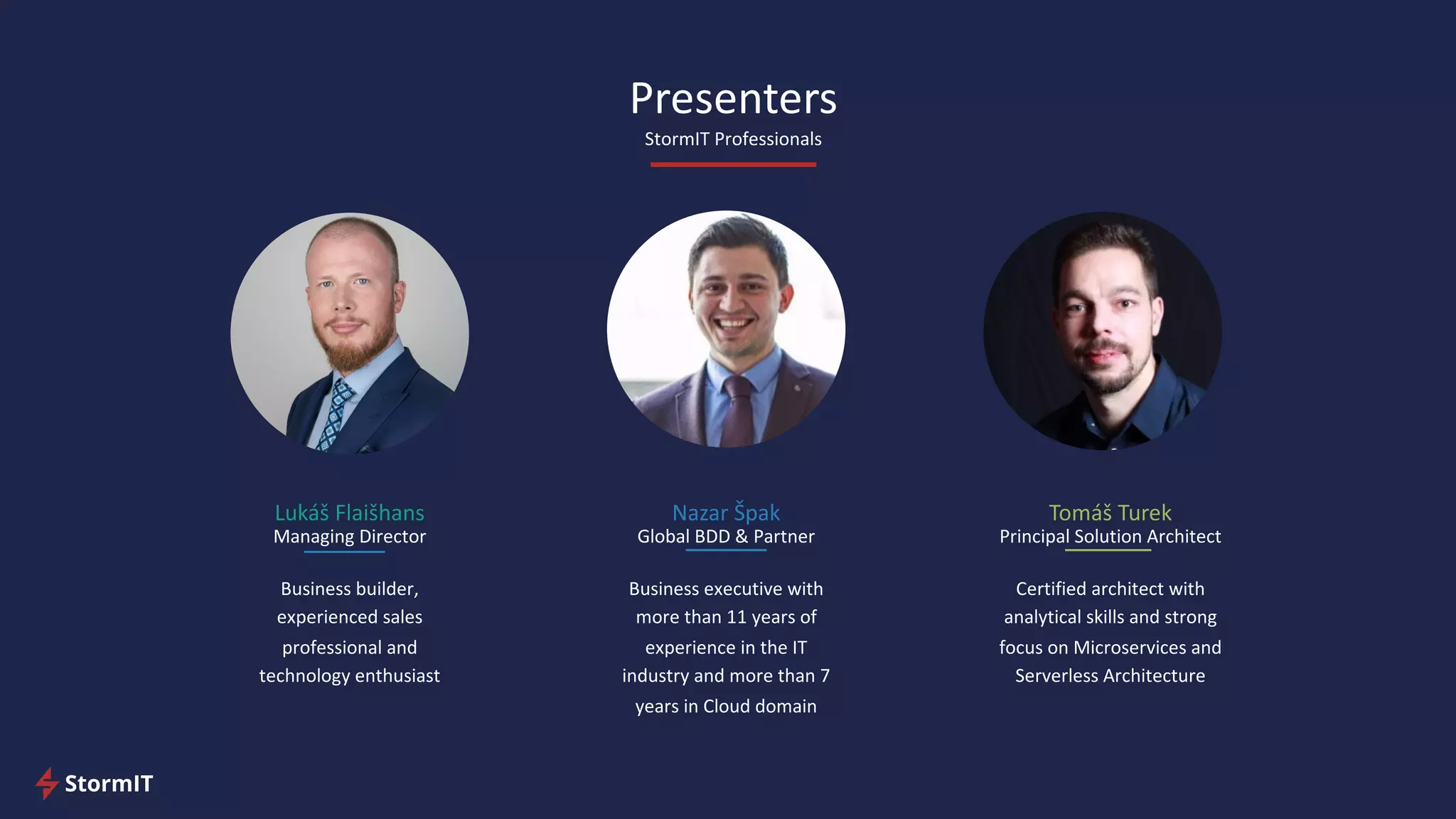 Presenters
StormIT Professionals
Lukáš Flaišhans
Managing Director
Business builder,
experienced sales
professional and
technology enthusiast
Nazar Špak
Global BDD & Partner
Business executive with
more than 11 years of
experience in the IT
industry and more than 7
years in Cloud domain
Tomáš Turek
Principal Solution Architect
Certified architect with
analytical skills and strong
focus on Microservices and
Serverless Architecture
 
