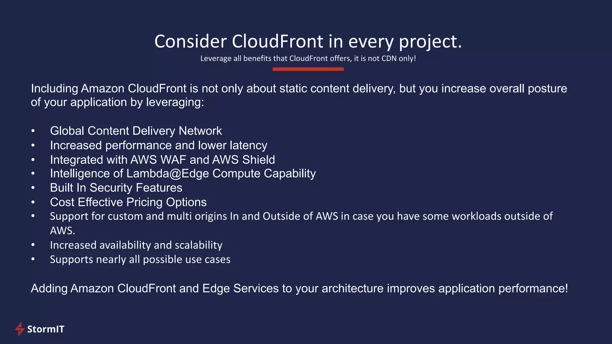 Consider CloudFront in every project.
Leverage all benefits that CloudFront offers, it is not CDN only!
Including Amazon CloudFront is not only about static content delivery, but you increase overall posture
of your application by leveraging:
• Global Content Delivery Network
• Increased performance and lower latency
• Integrated with AWS WAF and AWS Shield
• Intelligence of Lambda@Edge Compute Capability
• Built In Security Features
• Cost Effective Pricing Options
• Support for custom and multi origins In and Outside of AWS in case you have some workloads outside of
AWS.
• Increased availability and scalability
• Supports nearly all possible use cases
Adding Amazon CloudFront and Edge Services to your architecture improves application performance!
 