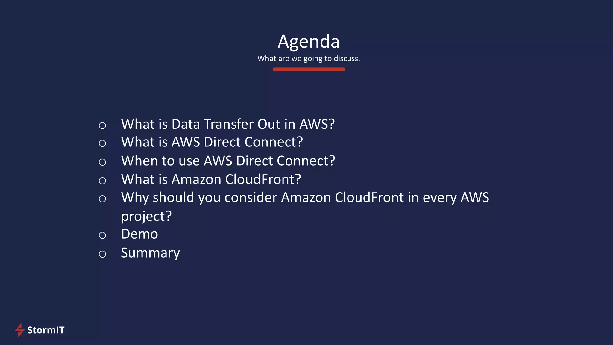 Agenda
What are we going to discuss.
o What is Data Transfer Out in AWS?
o What is AWS Direct Connect?
o When to use AWS Direct Connect?
o What is Amazon CloudFront?
o Why should you consider Amazon CloudFront in every AWS
project?
o Demo
o Summary
 