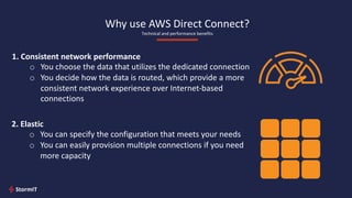 1. Consistent network performance
o You choose the data that utilizes the dedicated connection
o You decide how the data is routed, which provide a more
consistent network experience over Internet-based
connections
2. Elastic
o You can specify the configuration that meets your needs
o You can easily provision multiple connections if you need
more capacity
Why use AWS Direct Connect?
Technical and performance benefits
 