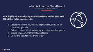 What is Amazon CloudFront?
Introduction to Amazon CloudFront CDN service.
Fast, highly secure and programmable content delivery network
(CDN) that helps customers to:
o Securely deliver data, videos, applications, and APIs to
customers globally
o Deliver content with low latency and high transfer speeds
o Secure environment from DDoS attacks
o Lower the cost for data transfer out
 