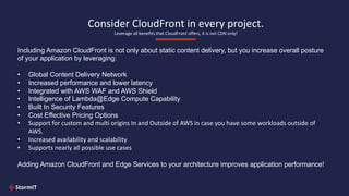 Consider CloudFront in every project.
Leverage all benefits that CloudFront offers, it is not CDN only!
Including Amazon CloudFront is not only about static content delivery, but you increase overall posture
of your application by leveraging:
• Global Content Delivery Network
• Increased performance and lower latency
• Integrated with AWS WAF and AWS Shield
• Intelligence of Lambda@Edge Compute Capability
• Built In Security Features
• Cost Effective Pricing Options
• Support for custom and multi origins In and Outside of AWS in case you have some workloads outside of
AWS.
• Increased availability and scalability
• Supports nearly all possible use cases
Adding Amazon CloudFront and Edge Services to your architecture improves application performance!
 