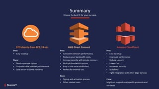 Summary
Choose the best fit for your use case.
DTO directly from EC2, S3 etc.
Pros:
• Easy to setup
Cons:
• Most expensive option
• Unpredictable Internet performance
• Less secure in some scenarios
AWS Direct Connect
Pros:
• Consistent network performance,
• Reduces your bandwidth costs,
• Increase security with private connec.,
• Multiple bandwidth options,
• Easy to use once established,
• Perfect for internal use.
Cons:
• Signup and activation process
• Other related costs
Amazon CloudFront
Pros:
• Easy to setup
• Improved performance
• Reduce Latency
• Lower Cost
• Increased security
• Scalability
• Tight integration with other Edge Services
Cons:
Might not support rare/specific protocols and
use cases
 
