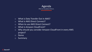 Agenda
What are we going to discuss.
o What is Data Transfer Out in AWS?
o What is AWS Direct Connect?
o When to use AWS Direct Connect?
o What is Amazon CloudFront?
o Why should you consider Amazon CloudFront in every AWS
project?
o Demo
o Summary
 