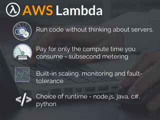 AWS Lambda
Run code without thinking about servers.
Pay for only the compute time you
consume - subsecond metering
Built-in scaling, monitoring and fault-
tolerance
Choice of runtime - node.js, java, c#,
python
 