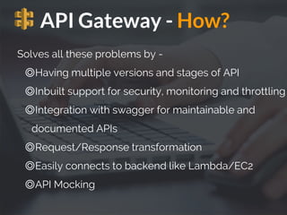 API Gateway - How?
Solves all these problems by -
◎Having multiple versions and stages of API
◎Inbuilt support for security, monitoring and throttling
◎Integration with swagger for maintainable and
documented APIs
◎Request/Response transformation
◎Easily connects to backend like Lambda/EC2
◎API Mocking
 