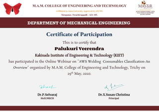 Certificate of Participation
This is to certify that
Palukuri Veerendra
Kakinada Institute of Engineering & Technology (KIET)
has participated in the Online Webinar on "​AWS Welding Consumables Classification-An
Overview​" organized by M.A.M. College of Engineering and Technology, Trichy on
29​th​
May, 2020.
Dr.P.Selvaraj Dr.X.Susan Christina
HoD/MECH Principal
 