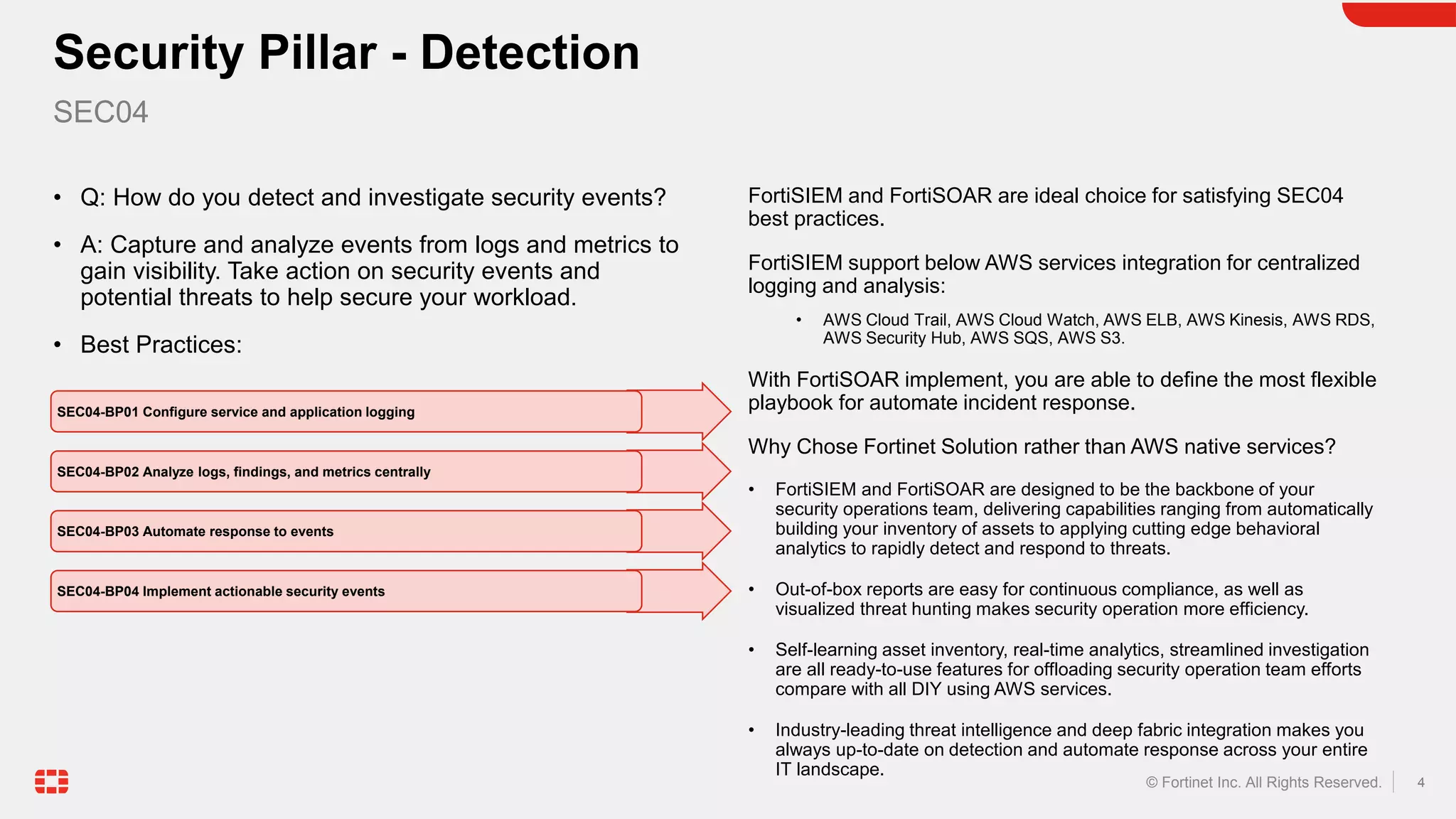 4
© Fortinet Inc. All Rights Reserved.
• Q: How do you detect and investigate security events?
• A: Capture and analyze events from logs and metrics to
gain visibility. Take action on security events and
potential threats to help secure your workload.
• Best Practices:
FortiSIEM and FortiSOAR are ideal choice for satisfying SEC04
best practices.
FortiSIEM support below AWS services integration for centralized
logging and analysis:
• AWS Cloud Trail, AWS Cloud Watch, AWS ELB, AWS Kinesis, AWS RDS,
AWS Security Hub, AWS SQS, AWS S3.
With FortiSOAR implement, you are able to define the most flexible
playbook for automate incident response.
Why Chose Fortinet Solution rather than AWS native services?
• FortiSIEM and FortiSOAR are designed to be the backbone of your
security operations team, delivering capabilities ranging from automatically
building your inventory of assets to applying cutting edge behavioral
analytics to rapidly detect and respond to threats.
• Out-of-box reports are easy for continuous compliance, as well as
visualized threat hunting makes security operation more efficiency.
• Self-learning asset inventory, real-time analytics, streamlined investigation
are all ready-to-use features for offloading security operation team efforts
compare with all DIY using AWS services.
• Industry-leading threat intelligence and deep fabric integration makes you
always up-to-date on detection and automate response across your entire
IT landscape.
Security Pillar - Detection
SEC04
SEC04-BP01 Configure service and application logging
SEC04-BP02 Analyze logs, findings, and metrics centrally
SEC04-BP03 Automate response to events
SEC04-BP04 Implement actionable security events
 