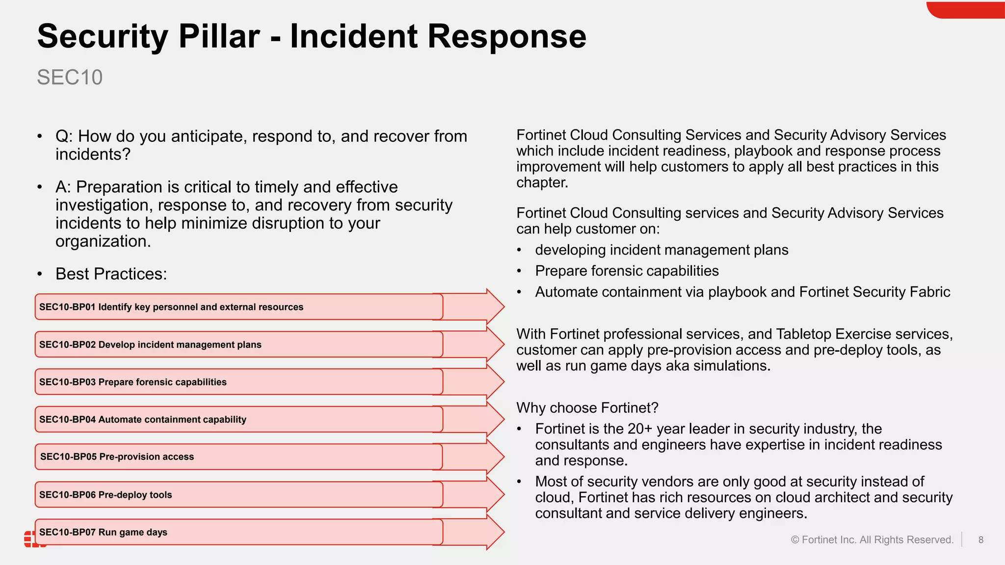 8
© Fortinet Inc. All Rights Reserved.
• Q: How do you anticipate, respond to, and recover from
incidents?
• A: Preparation is critical to timely and effective
investigation, response to, and recovery from security
incidents to help minimize disruption to your
organization.
• Best Practices:
Fortinet Cloud Consulting Services and Security Advisory Services
which include incident readiness, playbook and response process
improvement will help customers to apply all best practices in this
chapter.
Fortinet Cloud Consulting services and Security Advisory Services
can help customer on:
• developing incident management plans
• Prepare forensic capabilities
• Automate containment via playbook and Fortinet Security Fabric
With Fortinet professional services, and Tabletop Exercise services,
customer can apply pre-provision access and pre-deploy tools, as
well as run game days aka simulations.
Why choose Fortinet?
• Fortinet is the 20+ year leader in security industry, the
consultants and engineers have expertise in incident readiness
and response.
• Most of security vendors are only good at security instead of
cloud, Fortinet has rich resources on cloud architect and security
consultant and service delivery engineers.
Security Pillar - Incident Response
SEC10
SEC10-BP01 Identify key personnel and external resources
SEC10-BP02 Develop incident management plans
SEC10-BP03 Prepare forensic capabilities
SEC10-BP04 Automate containment capability
SEC10-BP05 Pre-provision access
SEC10-BP06 Pre-deploy tools
SEC10-BP07 Run game days
 