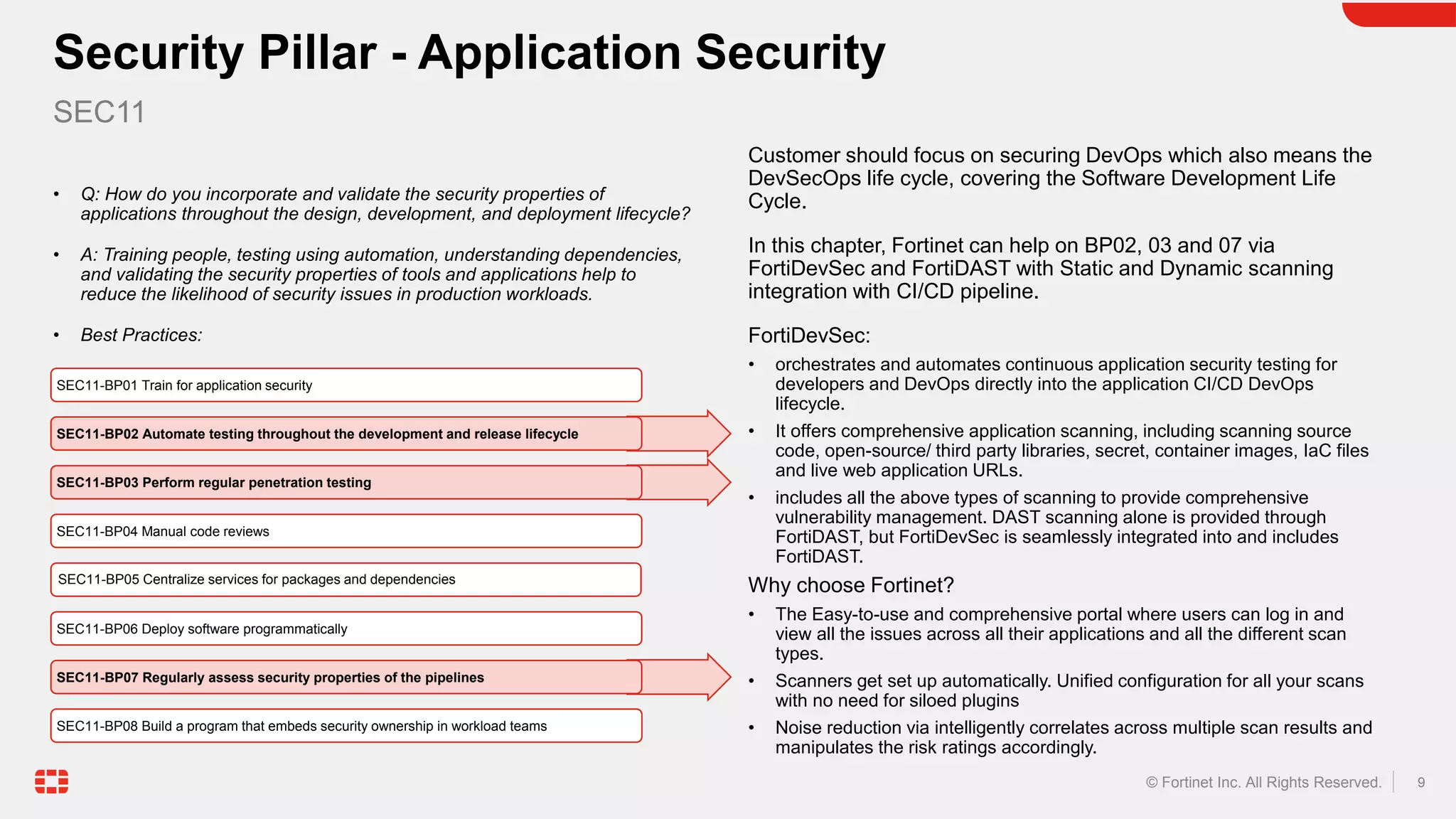 9
© Fortinet Inc. All Rights Reserved.
• Q: How do you incorporate and validate the security properties of
applications throughout the design, development, and deployment lifecycle?
• A: Training people, testing using automation, understanding dependencies,
and validating the security properties of tools and applications help to
reduce the likelihood of security issues in production workloads.
• Best Practices:
Customer should focus on securing DevOps which also means the
DevSecOps life cycle, covering the Software Development Life
Cycle.
In this chapter, Fortinet can help on BP02, 03 and 07 via
FortiDevSec and FortiDAST with Static and Dynamic scanning
integration with CI/CD pipeline.
FortiDevSec:
• orchestrates and automates continuous application security testing for
developers and DevOps directly into the application CI/CD DevOps
lifecycle.
• It offers comprehensive application scanning, including scanning source
code, open-source/ third party libraries, secret, container images, IaC files
and live web application URLs.
• includes all the above types of scanning to provide comprehensive
vulnerability management. DAST scanning alone is provided through
FortiDAST, but FortiDevSec is seamlessly integrated into and includes
FortiDAST.
Why choose Fortinet?
• The Easy-to-use and comprehensive portal where users can log in and
view all the issues across all their applications and all the different scan
types.
• Scanners get set up automatically. Unified configuration for all your scans
with no need for siloed plugins
• Noise reduction via intelligently correlates across multiple scan results and
manipulates the risk ratings accordingly.
Security Pillar - Application Security
SEC11
SEC11-BP01 Train for application security
SEC11-BP02 Automate testing throughout the development and release lifecycle
SEC11-BP03 Perform regular penetration testing
SEC11-BP04 Manual code reviews
SEC11-BP05 Centralize services for packages and dependencies
SEC11-BP06 Deploy software programmatically
SEC11-BP07 Regularly assess security properties of the pipelines
SEC11-BP08 Build a program that embeds security ownership in workload teams
 