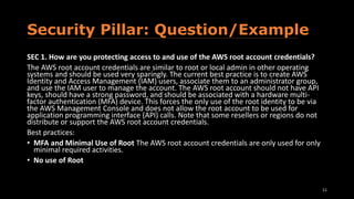 Security Pillar: Question/Example
SEC 1. How are you protecting access to and use of the AWS root account credentials?
The AWS root account credentials are similar to root or local admin in other operating
systems and should be used very sparingly. The current best practice is to create AWS
Identity and Access Management (IAM) users, associate them to an administrator group,
and use the IAM user to manage the account. The AWS root account should not have API
keys, should have a strong password, and should be associated with a hardware multi-
factor authentication (MFA) device. This forces the only use of the root identity to be via
the AWS Management Console and does not allow the root account to be used for
application programming interface (API) calls. Note that some resellers or regions do not
distribute or support the AWS root account credentials.
Best practices:
• MFA and Minimal Use of Root The AWS root account credentials are only used for only
minimal required activities.
• No use of Root
11
 