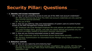 Security Pillar: Questions
• 1. Identity and access management
• SEC 1. How are you protecting access to and use of the AWS root account credentials?
• BP: MFA and Minimal Use of Root The AWS root account credentials are only used for
only minimal required activities.
• BP: No use of Root
• SEC 2. How are you defining roles and responsibilities of system users to control human
access to the AWS Management Console and API?
• BP: Employee Life-Cycle Managed Employee life-cycle policies are defined and enforced.
• BP: Least Privilege Users, groups, and roles are clearly defined and granted only the
minimum privileges needed to accomplish business requirements.
• SEC 3. How are you limiting automated access to AWS resources?
• BP: Static Credentials used for Automated Access Stored these securely.
• BP: Dynamic Authentication for Automated Access Manage using instance profiles or
Amazon STS.
• 2. Detective controls
• SEC 4. How are you capturing and analyzing logs?
• BP: Activity Monitored Appropriately Amazon CloudWatch logs, events, VPC flow logs,
ELB logs, S3 bucket logs, AWS Cloud Trail Enabled, Monitored Operating System or
Application Logs 12
 