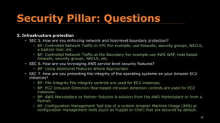 Security Pillar: Questions
3. Infrastructure protection
• SEC 5. How are you enforcing network and host-level boundary protection?
• BP: Controlled Network Traffic in VPC For example, use firewalls, security groups, NACLS,
a bastion host, etc.
• BP: Controlled Network Traffic at the Boundary For example use AWS WAF, host based
firewalls, security groups, NACLS, etc.
• SEC 6. How are you leveraging AWS service level security features?
• BP: Using Additional Features Where Appropriate
• SEC 7. How are you protecting the integrity of the operating systems on your Amazon EC2
instances?
• BP: File Integrity File integrity controls are used for EC2 instances.
• BP: EC2 Intrusion Detection Host-based intrusion detection controls are used for EC2
instances.
• BP: AWS Marketplace or Partner Solution A solution from the AWS Marketplace or from a
Partner.
• BP: Configuration Management Tool Use of a custom Amazon Machine Image (AMI) or
configuration management tools (such as Puppet or Chef) that are secured by default.
13
 