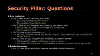 Security Pillar: Questions
4. Data protection
• SEC 8. How are you classifying your data?
• BP: Using Data Classification Schema
• BP: All data is Treated as Sensitive
• SEC 9. How are you encrypting and protecting your data at rest?
• BP: Not Required Data at rest encryption is not required
• BP: Encrypting at Rest
• SEC 10. How are you managing keys?
• BP: AWS CloudHSM , Using AWS Service Controls, Using Client Side, AWS Marketplace or
Partner Solution
• SEC 11. How are you encrypting and protecting your data in transit?
• Not Required Encryption not required on data in transit.
• Encrypted Communications TLS or equivalent is used for communication as appropriate.
5. Incident response
• SEC 12. How do you ensure you have the appropriate incident response?
• Pre-Provisioned Access, Pre-Deployed Tools, Non-Production Game Days, Production
Game 14
 