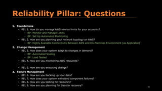 Reliability Pillar: Questions
1. Foundations
• REL 1. How do you manage AWS service limits for your accounts?
• BP: Monitor and Manage Limits
• BP: Set Up Automated Monitoring
• REL 2. How are you planning your network topology on AWS?
• BP: Highly Available Connectivity Between AWS and On-Premises Environment (as Applicable)
2. Change Management
• REL 3. How does your system adapt to changes in demand?
• BP: Automated Scaling
• BP: Load Tested
• REL 4. How are you monitoring AWS resources?
• …
• REL 5. How are you executing change?
3. Failure Management
• REL 6. How are you backing up your data?
• REL 7. How does your system withstand component failures?
• REL 8. How are you testing for resiliency?
• REL 9. How are you planning for disaster recovery?
16
 