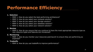 Performance Efficiency
1. Selection
• PERF 1. How do you select the best performing architecture?
• PERF 2. How do you select your compute solution?
• PERF 3. How do you select your storage solution?
• PERF 4. How do you select your database solution?
• PERF 5. How do you select your network solution?
2. Review
• PERF 6. How do you ensure that you continue to have the most appropriate resource type as
new resource types and features are introduced?
3. Monitoring
• PERF 7. How do you monitor your resources post-launch to ensure they are performing as
expected?
4. Tradeoffs
• PERF 8. How do you use tradeoffs to improve performance?
18
 