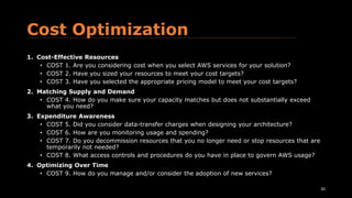 Cost Optimization
1. Cost-Effective Resources
• COST 1. Are you considering cost when you select AWS services for your solution?
• COST 2. Have you sized your resources to meet your cost targets?
• COST 3. Have you selected the appropriate pricing model to meet your cost targets?
2. Matching Supply and Demand
• COST 4. How do you make sure your capacity matches but does not substantially exceed
what you need?
3. Expenditure Awareness
• COST 5. Did you consider data-transfer charges when designing your architecture?
• COST 6. How are you monitoring usage and spending?
• COST 7. Do you decommission resources that you no longer need or stop resources that are
temporarily not needed?
• COST 8. What access controls and procedures do you have in place to govern AWS usage?
4. Optimizing Over Time
• COST 9. How do you manage and/or consider the adoption of new services?
20
 