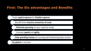 First: The Six advantages and Benefits
3
Trade capital expense for flexible expense
Benefit from massive economies of scale
Eliminate guessing on your capacity needs
Increase speed and agility
Stop spending money on running and maintaining data centers
Go global in minutes
 