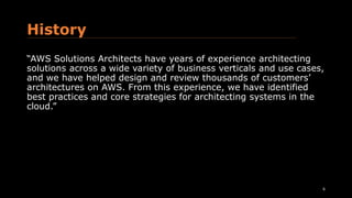 History
“AWS Solutions Architects have years of experience architecting
solutions across a wide variety of business verticals and use cases,
and we have helped design and review thousands of customers’
architectures on AWS. From this experience, we have identified
best practices and core strategies for architecting systems in the
cloud.”
6
 