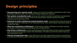 Design principles
• Stop guessing your capacity needs: always use cloud’s scalability capabilities rather than
guessing capacity needs and risking providing inadequate capacity.
• Test systems at production scale: scale up the system to what it would be in production
and test it to see how it works in the real environment. Decommission the extra
resources once the test is over.
• Automate to make architectural experimentation easier: automate the entire process of
creating a system, enabling it to be replicated easily. Also, returning to a previous setup is
simple that way.
• Allow for evolutionary architectures: automation enables architects to evolve systems
as needed, easily testing and setting up new configurations.
• Data-driven architectures: collect needed operational data that can be used to evaluate
how architectural changes impact the workloads. The data can also be used to tune up
the automation code.
• Improve through game days: inject failures to simulate operational events in production
to understand how the system behaves when they take place and correct it if necessarily.
8
 
