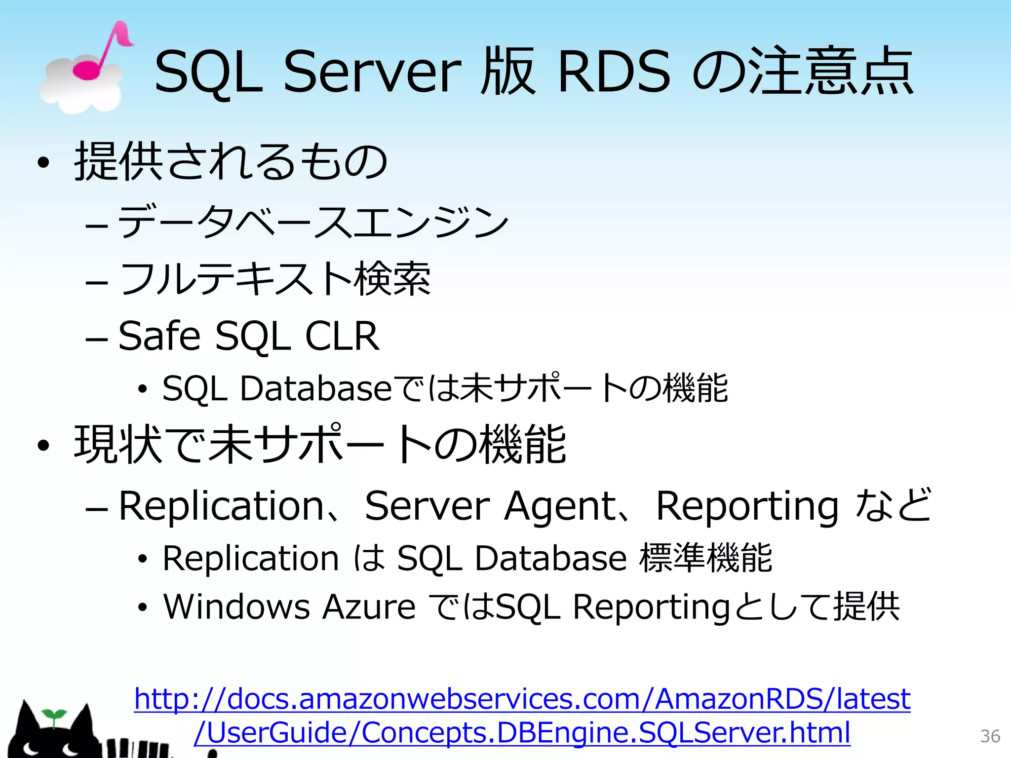 データベースサービス比較
             SQL Database         RDS
インスタンス構成   専用の構成            EC2ベースの仮想マシン
パッチの適用     自動               自動 or 手動
レプリケーション   標準で3重化           ユーザーが構成
                            スケジュール指定の自動
バックアップ     手動バックアップ
                            手動バックアップ
           Federation       DBMSの機能や
シャーディング
           により提供            周辺ソフトで対応
           基本的に変更不可能        パラメータグループで
パラメータの変更
           自動チューニング         ある程度変更可能
容量の制限      150GBytes        実質 無制限



                                           36
 