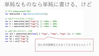// 例えばmemcachedの場合
var memcached = new MemcachedClient();
// 3回アクセスがあって辛ぽよ
var a = memcached.Get("hoge"); // +10ms = 10ms
var b = memcached.Get("hage"); // +10ms = 20ms
var c = memcached.Get("huga"); // +10ms = 30ms
// 1度に問い合わせて、分配
var all = memcached.Get(new[] { "hoge", "hage", "huga" }); // +10ms
var a2 = all["hoge"];
var b2 = all["hage"];
var c2 = all["huga"];
別に非同期構文とかなくてもできるじゃん！？
 