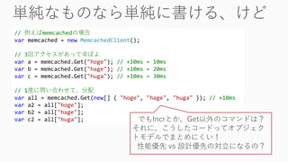 // 例えばmemcachedの場合
var memcached = new MemcachedClient();
// 3回アクセスがあって辛ぽよ
var a = memcached.Get("hoge"); // +10ms = 10ms
var b = memcached.Get("hage"); // +10ms = 20ms
var c = memcached.Get("huga"); // +10ms = 30ms
// 1度に問い合わせて、分配
var all = memcached.Get(new[] { "hoge", "hage", "huga" }); // +10ms
var a2 = all["hoge"];
var b2 = all["hage"];
var c2 = all["huga"]; でもIncrとか、Get以外のコマンドは？
それに、こうしたコードってオブジェク
トモデルでまとめにくい！
性能優先 vs 設計優先の対立になるの？
 