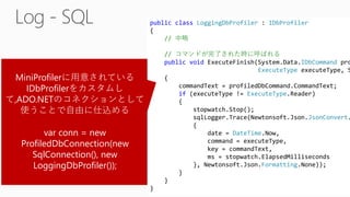 public class LoggingDbProfiler : IDbProfiler
{
// 中略
// コマンドが完了された時に呼ばれる
public void ExecuteFinish(System.Data.IDbCommand pro
ExecuteType executeType, S
{
commandText = profiledDbCommand.CommandText;
if (executeType != ExecuteType.Reader)
{
stopwatch.Stop();
sqlLogger.Trace(Newtonsoft.Json.JsonConvert.
{
date = DateTime.Now,
command = executeType,
key = commandText,
ms = stopwatch.ElapsedMilliseconds
}, Newtonsoft.Json.Formatting.None));
}
}
}
MiniProfilerに用意されている
IDbProfilerをカスタムし
て,ADO.NETのコネクションとして
使うことで自由に仕込める
var conn = new
ProfiledDbConnection(new
SqlConnection(), new
LoggingDbProfiler());
 