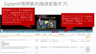開発環境上では、常に全SQL発行に
対して、explain結果も出すように
している（手動でやるようだと絶
対にやらないので、機械的に自動
でやって、常に見えるところに置
かなければならない）
明らかにヤヴァそうなもの(Using
filesortとか)は警告する。これによ
り、開発者が「開発中」に、自分
で気づけるように誘導
 