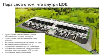 Пара слов о том, что внутри ЦОД
• Полностью кастомизированное сетевое
оборудование и сетевые протоколы
• Полностью кастомизированные системы
хранения
• Кастомизированные вычислительные ресурсы
• Кастомизированные гипервизоры и
специализированные средства управления
• Строжайшие политики ИБ (многофакторный
контроль, ничто не покидает ЦОД и проч.)
• Собственное энергообеспечение
 