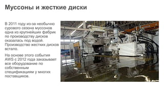 Муссоны и жесткие диски
В 2011 году из-за необычно
сурового сезона муссонов
одна из крупнейших фабрик
по производству дисков
оказалась под водой.
Производство жестких дисков
встало.
На основе этого события
AWS с 2012 года заказывает
все оборудование по
собственным
спецификациям у многих
поставщиков.
 