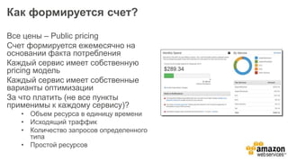 Как формируется счет?
Все цены – Public pricing
Счет формируется ежемесячно на
основании факта потребления
Каждый сервис имеет собственную
pricing модель
Каждый сервис имеет собственные
варианты оптимизации
За что платить (не все пункты
применимы к каждому сервису)?
• Объем ресурса в единицу времени
• Исходящий траффик
• Количество запросов определенного
типа
• Простой ресурсов
 