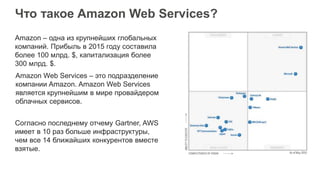 Что такое Amazon Web Services?
Amazon Web Services – это подразделение
компании Amazon. Amazon Web Services
является крупнейшим в мире провайдером
облачных сервисов.
Согласно последнему отчему Gartner, AWS
имеет в 10 раз больше инфраструктуры,
чем все 14 ближайших конкурентов вместе
взятые.
Amazon – одна из крупнейших глобальных
компаний. Прибыль в 2015 году составила
более 100 млрд. $, капитализация более
300 млрд. $.
 