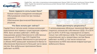 Capital One - это один из крупнейших многопрофильный банков США (141 место рейтинга Fortune Global
2000). Capital One является крупнейшим ритейл банком США, обслуживающим более 70 000 000
банковских карт.
Какие трудности испытывал банк? С чего началась работа?
- Низкая скорость внедрения инноваций;
- Обслуживание клиентов при пиковых
нагрузках;
- Обеспечение фактической безопасности
решений.
Начав со сред разработки и тестирования, Capital
One стал одним из крупнейших клиентов AWS. С
чего началась работа?
Что банк использует сейчас? Какие достигнуты результаты?
Capital One в той или иной степени использует
практически все сервисы существующие сервисы
AWS. Банк активно работает с AWS над
повышением уровня безопасности собственных
приложений. В 2015 году CIO Capital One
заявлял, что уровень безопасности достигнутый
в облаке AWS превышает возможности банка по
обеспечению безопасности большей части своих
систем. Все мобильные приложения банка
работают на AWS.
С использованием облачных технологий банк смог
сократить количество собственных ЦОД с 8 в 2014
до 5 в 2016. К 2018 году планируется оставить
только три собственных ЦОД. На текущий момент
значительная часть продуктовых систем банка
работают на AWS, в том числе полностью
перенесена на AWS массивная инфраструктура
мобильного банка.
 