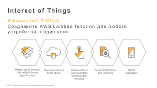 © 2017, Amazon Web Services, Inc. or its Affiliates. All rights reserved.
A maz on IoT 1 - C lick
С оздавайте AW S Lambda func tion для люб ого
ус тройс тва в один к лик
Internet of Things
Ready out-of-the-box
HW without device
specific code
Securely connect
to the cloud
Create actions
using Lambda
functions with
one click
Fleet identification
and reporting
Mobile
application
 
