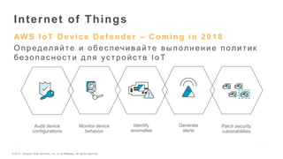 © 2017, Amazon Web Services, Inc. or its Affiliates. All rights reserved.
AW S IoT D evice D ef ender – C oming in 2018
Определяйте и обес печивайте в ыполнение политик
безопас нос ти для ус тройс тв IoT
Internet of Things
Audit device
configurations
Monitor device
behavior
Generate
alerts
Identify
anomalies
Patch security
vulnerabilities
 