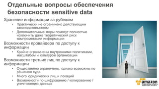 Отдельные вопросы обеспечения
безопасности sensitive data
Хранение информации за рубежом
• Практически не ограничено действующим
законодательством
• Дополнительные меры помогут полностью
исключить даже теоретический риск
компрометации информации
Возможности провайдера по доступу к
информации
• Крайне ограничены внутренними политиками,
масштабом и культурой организации
Возможности третьих лиц по доступу к
информации
• Существенно ограничены, однако возможны по
решению суда
• Много юридических лиц и локаций
• Возможности по шифрованию / копированию /
уничтожению данных
 