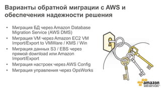 Варианты обратной миграции с AWS и
обеспечения надежности решения
• Миграция БД через Amazon Database
Migration Service (AWS DMS)
• Миграция VM через Amazon EC2 VM
Import/Export to VMWare / KMS / Win
• Миграция данных S3 / EBS через
прямой download или Amazon
Import/Export
• Миграция настроек через AWS Config
• Миграция управления через OpsWorks
 