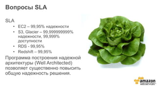 Вопросы SLA
SLA
• EC2 – 99,95% надежности
• S3, Glacier – 99,999999999%
надежности, 99,999%
доступности
• RDS - 99,95%
• Redshift – 99,95%
Программа построения надежной
архитектуры (Well Architected)
позволяет существенно повысить
общую надежность решения.
 